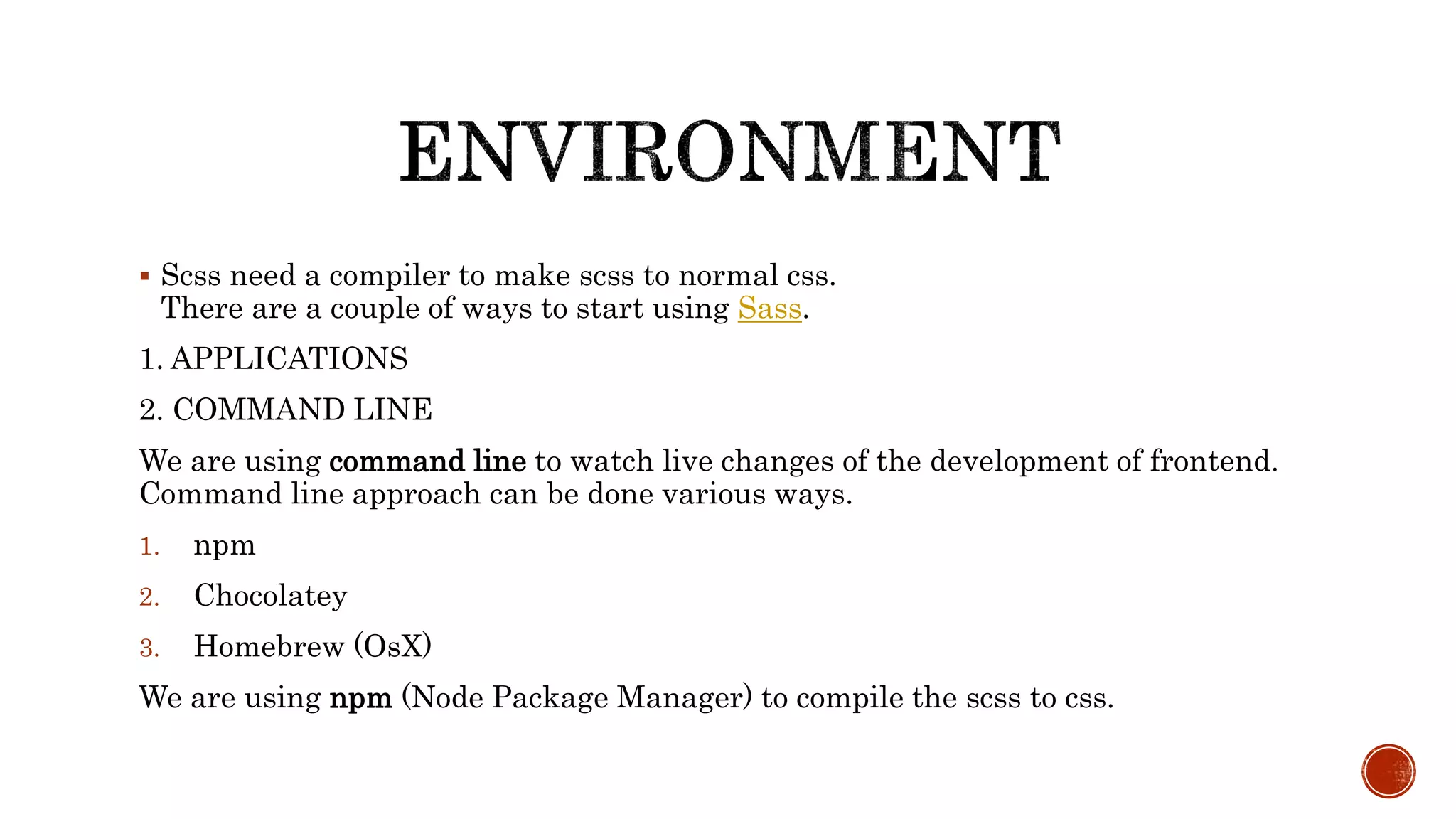  Scss need a compiler to make scss to normal css.
There are a couple of ways to start using Sass.
1. APPLICATIONS
2. COMMAND LINE
We are using command line to watch live changes of the development of frontend.
Command line approach can be done various ways.
1. npm
2. Chocolatey
3. Homebrew (OsX)
We are using npm (Node Package Manager) to compile the scss to css.
 