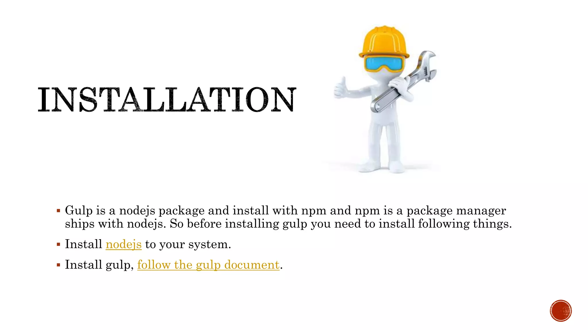  Gulp is a nodejs package and install with npm and npm is a package manager
ships with nodejs. So before installing gulp you need to install following things.
 Install nodejs to your system.
 Install gulp, follow the gulp document.
 