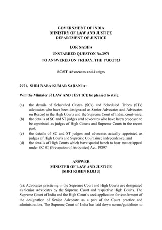GOVERNMENT OF INDIA
MINISTRY OF LAW AND JUSTICE
DEPARTMENT OF JUSTICE
LOK SABHA
UNSTARRED QUESTON No.2971
TO ANSWERED ON FRIDAY, THE 17.03.2023
SC/ST Advocates and Judges
2971. SHRI NABA KUMAR SARANIA:
Will the Minister of LAW AND JUSTICE be pleased to state:
(a) the details of Scheduled Castes (SCs) and Scheduled Tribes (STs)
advocates who have been designated as Senior Advocates and Advocates
on Record in the High Courts and the Supreme Court of India, court-wise;
(b) the details of SC and ST judges and advocates who have been proposed to
be appointed as judges of High Courts and Supreme Court in the recent
past;
(c) the details of SC and ST judges and advocates actually appointed as
judges of High Courts and Supreme Court since independence; and
(d) the details of High Courts which have special bench to hear matter/appeal
under SC ST (Prevention of Atrocities) Act, 1989?
ANSWER
MINISTER OF LAW AND JUSTICE
(SHRI KIREN RIJIJU)
(a): Advocates practicing in the Supreme Court and High Courts are designated
as Senior Advocates by the Supreme Court and respective High Courts. The
Supreme Court of India and the High Court’s seek application for conferment of
the designation of Senior Advocate as a part of the Court practice and
administration. The Supreme Court of India has laid down norms/guidelines to
 