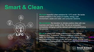 We build impactful urban solutions for 1,5°C world. We tackle
wicked problems in the areas of mobility, energy, built
environment, waste and water, and consumer solutions.
We accelerate the transition to climate positive cities with new
business and higher quality of life. We are an ecosystem
orchestrator, bringing in all the relevant actors and coordinating
the process.
We are a unique PPP model, a shared tool of the Helsinki
Region’s cities, businesses, research institutes and the Finnish
state. Our foundation has a fixed five year term (2016–2021),
secured funding from both private and public sector, and the board
of directors consisting of CEO’s, Mayors and high level executives.
Smart & Clean
 