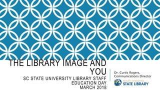 THE LIBRARY IMAGE AND
YOU
SC STATE UNIVERSITY LIBRARY STAFF
EDUCATION DAY
MARCH 2018
Dr. Curtis Rogers,
Communications Director
 