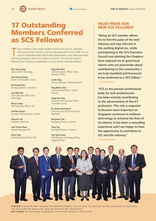 17 Outstanding
Members Conferred
as SCS Fellows
T
hese members have made notable contributions to SCS, positively
influence the tech industry, and are well respected in their fields. As our
way of recognising their efforts and achievements, they were presented
with the prestigious title of SCS Fellow at the 52nd
SCS Annual General
Meeting. Our heartiest congratulations to the newly conferred Fellows!
Foo Jong Tong
Director, Shift Technology
Han Chung Heng
Senior Vice-President, Oracle
Ho Seong Kim
Managing Director, Accenture
Lau Shih Hor
Chief Executive Officer, Elixir
Technology
Bruce Liang
Chief Executive Officer, IHiS
Lim Bee Kwan
Assistant Chief Executive, GovTech
Vincent Lim
President, Telechoice
Lum Seow Khun
General Manager, IBM
Alvin Ong
Chief Information Officer, NTU
From left: Dr Anton Ravindran, Howie Lau (Immediate Past President), Yeo Teck Guan, Foo Jong Tong, Alvin Ong, Bruce Liang, Lum Seow Khun,
Tony Tay, Lau Shih Hor, Benjamin Tan, Leslie Ong, Ong Whee Teck, Pang Hee Hon
Not in photo: Han Chung Heng, Ho Seong Kim, Lim Bee Kwan, Vincent Lim, Ong Chin Ann
“Being an SCS member allows
me to feel the pulse of the tech
industry and stay relevant in
this exciting digital era, while
participating in the SCS Executive
Council and advising the Chapters
have exposed me to great local
talents who are passionate about
contributing to this community. I
am truly humbled and honoured
to be conferred as a SCS Fellow.”
– Han Chung Heng
“SCS as the premier professional
body for tech professionals
has been actively contributing
to the advancement of the ICT
profession. This role is expected
to become more important as
Singapore continues to embrace
technology to enhance the lives of
its citizens. It has been a rewarding
experience and I am happy to have
the opportunity to contribute to
SCS and the industry.”
– Dr Anton Ravindran
Ong Chin Ann
Chief Information Officer, Prime
Minister’s Office
Leslie Ong
Country Manager, Tableau Software
Ong Whee Teck
Chief Executive Officer, Trusted
Services
Pang Hee Hon
Assistant Chief Executive Officer,
Crescendas Group
Dr Anton Ravindran
Chief Executive Officer & Founder,
Rapidstart
Benjamin Tan
Managing Director, Supernet
Tony Tay
Managing Director, Accenture
Yeo Teck Guan
Chief Business Technology Officer,
Singapore Pools
HEAR FROM OUR
NEW SCS FELLOWS!
18 #LATEST@SCS THE IT SOCIETY / Issue 02/2019
Back to Contents
 