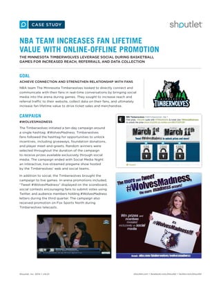 Shoutlet, Inc. 2014 • v14.01 shoutlet.com • facebook.com/shoutlet • twitter.com/shoutlet
NBA TEAM INCREASES FAN LIFETIME
VALUE WITH ONLINE-OFFLINE PROMOTION
THE MINNESOTA TIMBERWOLVES LEVERAGE SOCIAL DURING BASKETBALL
GAMES FOR INCREASED REACH, REFERRALS, AND DATA COLLECTION
GOAL
ACHIEVE CONNECTION AND STRENGTHEN RELATIONSHIP WITH FANS
NBA team The Minnesota Timberwolves looked to directly connect and
communicate with their fans in real-time conversations by bringing social
media into the arena during games. They sought to increase reach and
referral traffic to their website, collect data on their fans, and ultimately
increase fan lifetime value to drive ticket sales and merchandise.
CAMPAIGN
#WOLVESMADNESS
The Timberwolves initiated a ten-day campaign around
a single hashtag: #WolvesMadness. Timberwolves
fans followed the hashtag for opportunities to unlock
incentives, including giveaways, foundation donations,
and player meet-and-greets. Random winners were
selected throughout the duration of the campaign
to receive prizes available exclusively through social
media. The campaign ended with Social Media Night:
an interactive, live-streamed pregame show hosted
by the Timberwolves’ web and social teams.
In addition to social, the Timberwolves brought the
campaign to live games. In-arena promotions included,
“Tweet #WolvesMadness” displayed on the scoreboard,
social contests encouraging fans to submit votes using
Twitter, and audience members holding #WolvesMadness
letters during the third quarter. The campaign also
received promotion on Fox Sports North during
Timberwolves telecasts.
 