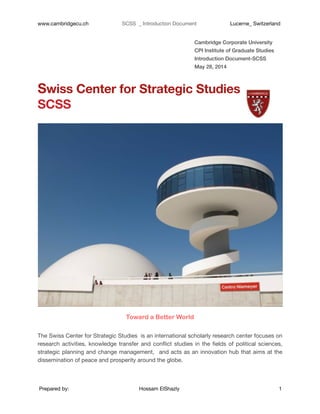www.cambridgecu.ch 	 SCSS _ Introduction Document 	 Lucerne_ Switzerland
Cambridge Corporate University
CPI Institute of Graduate Studies
Introduction Document-SCSS
May 28, 2014
Swiss Center for Strategic Studies
SCSS
Toward a Better World
!
The Swiss Center for Strategic Studies is an international scholarly research center focuses on
research activities, knowledge transfer and conﬂict studies in the ﬁelds of political sciences,
strategic planning and change management, and acts as an innovation hub that aims at the
dissemination of peace and prosperity around the globe.  
Prepared by: 	 Hossam ElShazly 	 1
 