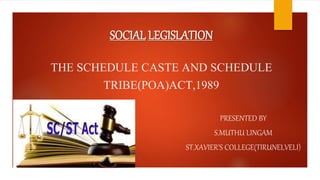 SOCIAL LEGISLATION
THE SCHEDULE CASTE AND SCHEDULE
TRIBE(POA)ACT,1989
PRESENTED BY
S.MUTHU LINGAM
ST.XAVIER’S COLLEGE(TIRUNELVELI)
 