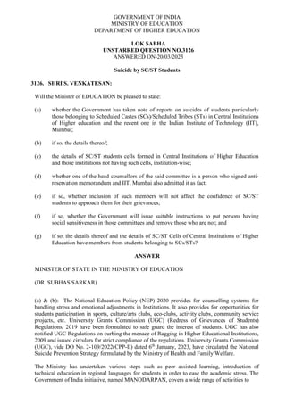 GOVERNMENT OF INDIA
MINISTRY OF EDUCATION
DEPARTMENT OF HIGHER EDUCATION
LOK SABHA
UNSTARRED QUESTION NO.3126
ANSWERED ON-20/03/2023
Suicide by SC/ST Students
3126. SHRI S. VENKATESAN:
Will the Minister of EDUCATION be pleased to state:
(a) whether the Government has taken note of reports on suicides of students particularly
those belonging to Scheduled Castes (SCs)/Scheduled Tribes (STs) in Central Institutions
of Higher education and the recent one in the Indian Institute of Technology (IIT),
Mumbai;
(b) if so, the details thereof;
(c) the details of SC/ST students cells formed in Central Institutions of Higher Education
and those institutions not having such cells, institution-wise;
(d) whether one of the head counsellors of the said committee is a person who signed anti-
reservation memorandum and IIT, Mumbai also admitted it as fact;
(e) if so, whether inclusion of such members will not affect the confidence of SC/ST
students to approach them for their grievances;
(f) if so, whether the Government will issue suitable instructions to put persons having
social sensitiveness in those committees and remove those who are not; and
(g) if so, the details thereof and the details of SC/ST Cells of Central Institutions of Higher
Education have members from students belonging to SCs/STs?
ANSWER
MINISTER OF STATE IN THE MINISTRY OF EDUCATION
(DR. SUBHAS SARKAR)
(a) & (b): The National Education Policy (NEP) 2020 provides for counselling systems for
handling stress and emotional adjustments in Institutions. It also provides for opportunities for
students participation in sports, culture/arts clubs, eco-clubs, activity clubs, community service
projects, etc. University Grants Commission (UGC) (Redress of Grievances of Students)
Regulations, 2019 have been formulated to safe guard the interest of students. UGC has also
notified UGC Regulations on curbing the menace of Ragging in Higher Educational Institutions,
2009 and issued circulars for strict compliance of the regulations. University Grants Commission
(UGC), vide DO No. 2-109/2022(CPP-II) dated 6th
January, 2023, have circulated the National
Suicide Prevention Strategy formulated by the Ministry of Health and Family Welfare.
The Ministry has undertaken various steps such as peer assisted learning, introduction of
technical education in regional languages for students in order to ease the academic stress. The
Government of India initiative, named MANODARPAN, covers a wide range of activities to
 