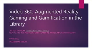 Video 360, Augmented Reality
Gaming and Gamification in the
Library
2018 LITA FORUM. HTTPS://FORUM.LITA.ORG/
NOV. 9, 3:30-4:30 PM, ROOM GREAT LAKES A1, MNPLS, MN, HAYTT REGENCY
MARK GILL
PLAMEN MILTENOFF
 