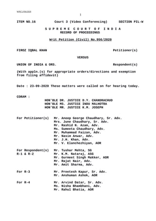WP(C) 956/2020
1
ITEM NO.16 Court 3 (Video Conferencing) SECTION PIL-W
S U P R E M E C O U R T O F I N D I A
RECORD OF PROCEEDINGS
Writ Petition (Civil) No.956/2020
FIROZ IQBAL KHAN Petitioner(s)
VERSUS
UNION OF INDIA & ORS. Respondent(s)
(With appln.(s) for appropriate orders/directions and exemption
from filing affidavit)
Date : 23-09-2020 These matters were called on for hearing today.
CORAM :
HON'BLE DR. JUSTICE D.Y. CHANDRACHUD
HON'BLE MS. JUSTICE INDU MALHOTRA
HON'BLE MR. JUSTICE K.M. JOSEPH
For Petitioner(s) Mr. Anoop George Chaudhary, Sr. Adv.
Mrs. June Chaudhary, Sr. Adv.
Mr. Rashid N. Azam, Adv.
Ms. Sumeeta Chaudhary, Adv.
Mr. Muhammad Faizan, Adv.
Mr. Nasim Anwar, Adv.
Mr. J.H. Khan, Adv.
Mr. V. Elanchezhiyan, AOR
For Respondent(s) Mr. Tushar Mehta, SG
R-1 & R-2 Mr. K.M. Nataraj, ASG
Mr. Gurmeet Singh Makker, AOR
Mr. Rajat Nair, Adv.
Mr. Amit Sharma, Adv.
For R-3 Mr. Preetesh Kapur, Sr. Adv.
Mr. Anshuman Ashok, AOR
For R-4 Mr. Arvind Datar, Sr. Adv.
Ms. Nisha Bhambhani, Adv.
Mr. Rahul Bhatia, AOR
Digitally signed by
ARJUN BISHT
Date: 2020.09.23
18:18:50 IST
Reason:
Signature Not Verified
 