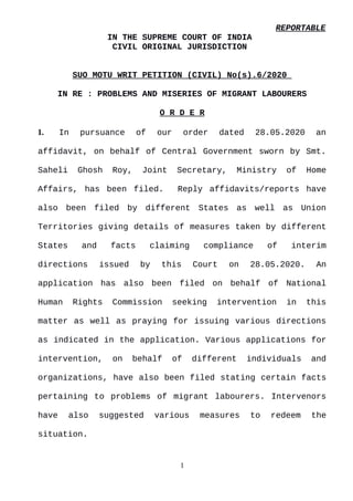 REPORTABLE
IN THE SUPREME COURT OF INDIA
CIVIL ORIGINAL JURISDICTION
SUO MOTU WRIT PETITION (CIVIL) No(s).6/2020
IN RE : PROBLEMS AND MISERIES OF MIGRANT LABOURERS
O R D E R
1. In pursuance of our order dated 28.05.2020 an
affidavit, on behalf of Central Government sworn by Smt.
Saheli Ghosh Roy, Joint Secretary, Ministry of Home
Affairs, has been filed. Reply affidavits/reports have
also been filed by different States as well as Union
Territories giving details of measures taken by different
States and facts claiming compliance of interim
directions issued by this Court on 28.05.2020. An
application has also been filed on behalf of National
Human Rights Commission seeking intervention in this
matter as well as praying for issuing various directions
as indicated in the application. Various applications for
intervention, on behalf of different individuals and
organizations, have also been filed stating certain facts
pertaining to problems of migrant labourers. Intervenors
have also suggested various measures to redeem the
situation.
1
Digitally signed by
MEENAKSHI KOHLI
Date: 2020.06.09
15:22:05 IST
Reason:
Signature Not Verified
 