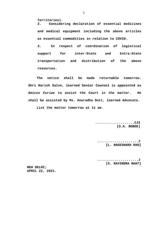 3
Territories).
2. Considering declaration of essential medicines
and medical equipment including the above articles
as essential commodities in relation to COVID.
3. In respect of coordination of logistical
support for inter-State and Intra-State
transportation and distribution of the above
resources.
The notice shall be made returnable tomorrow.
Shri Harish Salve, learned Senior Counsel is appointed as
Amicus Curiae to assist the Court in the matter. He
shall be assisted by Ms. Anuradha Dutt, learned Advocate.
List the matter tomorrow at 11 am.
....................CJI
[S.A. BOBDE]
.....................J
[L. NAGESWARA RAO]
.....................J
[S. RAVINDRA BHAT]
NEW DELHI;
APRIL 22, 2021.
 