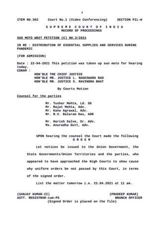 4
ITEM NO.302 Court No.1 (Video Conferencing) SECTION PIL-W
S U P R E M E C O U R T O F I N D I A
RECORD OF PROCEEDINGS
SUO MOTO WRIT PETITION (C) NO.3/2021
IN RE : DISTRIBUTION OF ESSENTIAL SUPPLIES AND SERVICES DURING
PANDEMIC
(FOR ADMISSION)
Date : 22-04-2021 This petition was taken up suo moto for hearing
today.
CORAM :
HON'BLE THE CHIEF JUSTICE
HON'BLE MR. JUSTICE L. NAGESWARA RAO
HON'BLE MR. JUSTICE S. RAVINDRA BHAT
By Courts Motion
Counsel for the parties
Mr. Tushar Mehta, Ld. SG
Mr. Rajat Mehta, Adv.
Mr. Kanu Agrawal, Adv.
Mr. B.V. Balaram Das, AOR
Mr. Harish Salve, Sr. Adv.
Ms. Anuradha Dutt, Adv.
UPON hearing the counsel the Court made the following
O R D E R
Let notices be issued to the Union Government, the
State Governments/Union Territories and the parties, who
appeared to have approached the High Courts to show cause
why uniform orders be not passed by this Court, in terms
of the signed order.
List the matter tomorrow i.e. 23.04.2021 at 11 am.
(SANJAY KUMAR-II) (PRADEEP KUMAR)
ASTT. REGISTRAR-cum-PS BRANCH OFFICER
(Signed Order is placed on the file)
 