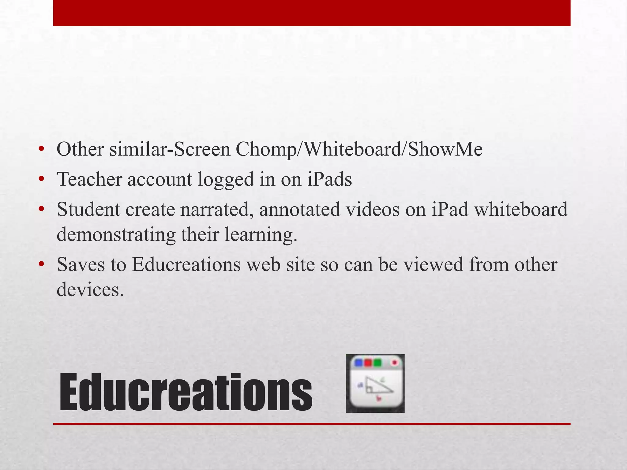 • Other similar-Screen Chomp/Whiteboard/ShowMe
• Teacher account logged in on iPads
• Student create narrated, annotated videos on iPad whiteboard
demonstrating their learning.
• Saves to Educreations web site so can be viewed from other
devices.

Educreations

 