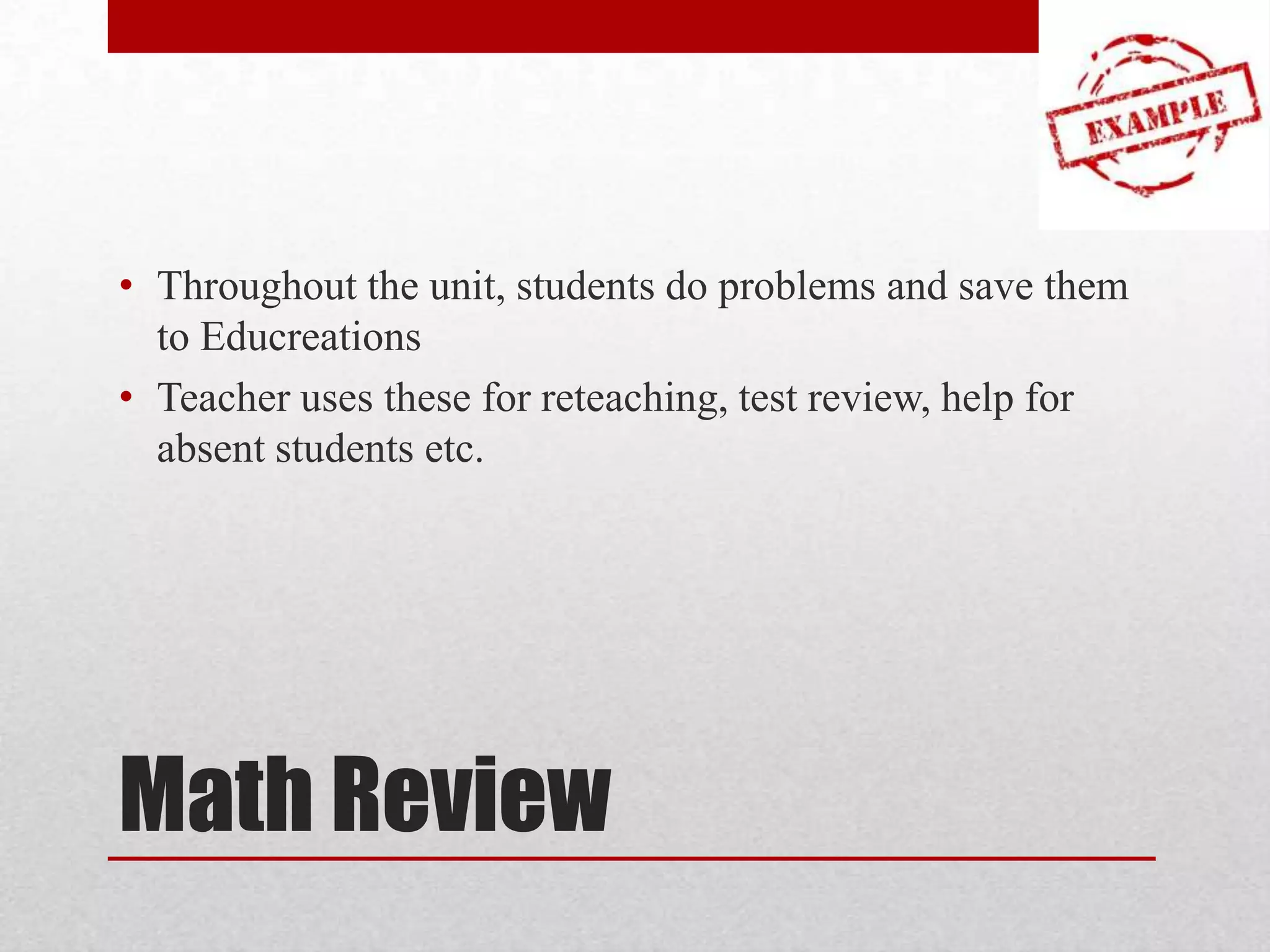 • Throughout the unit, students do problems and save them
to Educreations
• Teacher uses these for reteaching, test review, help for
absent students etc.

Math Review

 
