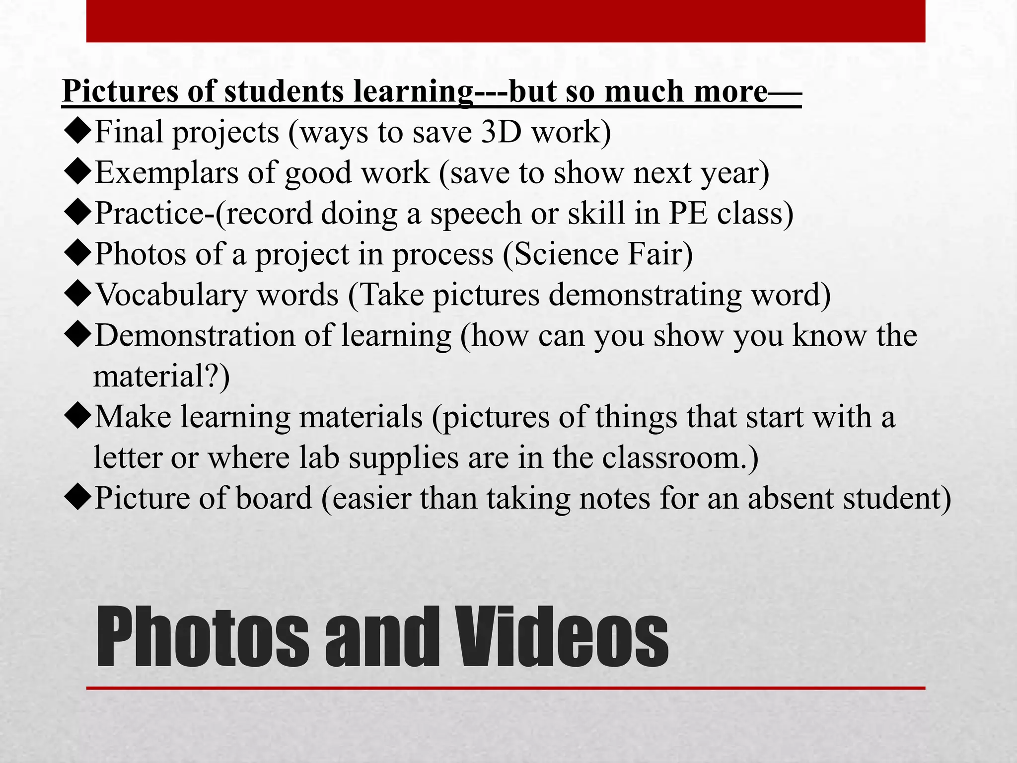 Pictures of students learning---but so much more—
Final projects (ways to save 3D work)
Exemplars of good work (save to show next year)
Practice-(record doing a speech or skill in PE class)
Photos of a project in process (Science Fair)
Vocabulary words (Take pictures demonstrating word)
Demonstration of learning (how can you show you know the
material?)
Make learning materials (pictures of things that start with a
letter or where lab supplies are in the classroom.)
Picture of board (easier than taking notes for an absent student)

Photos and Videos

 