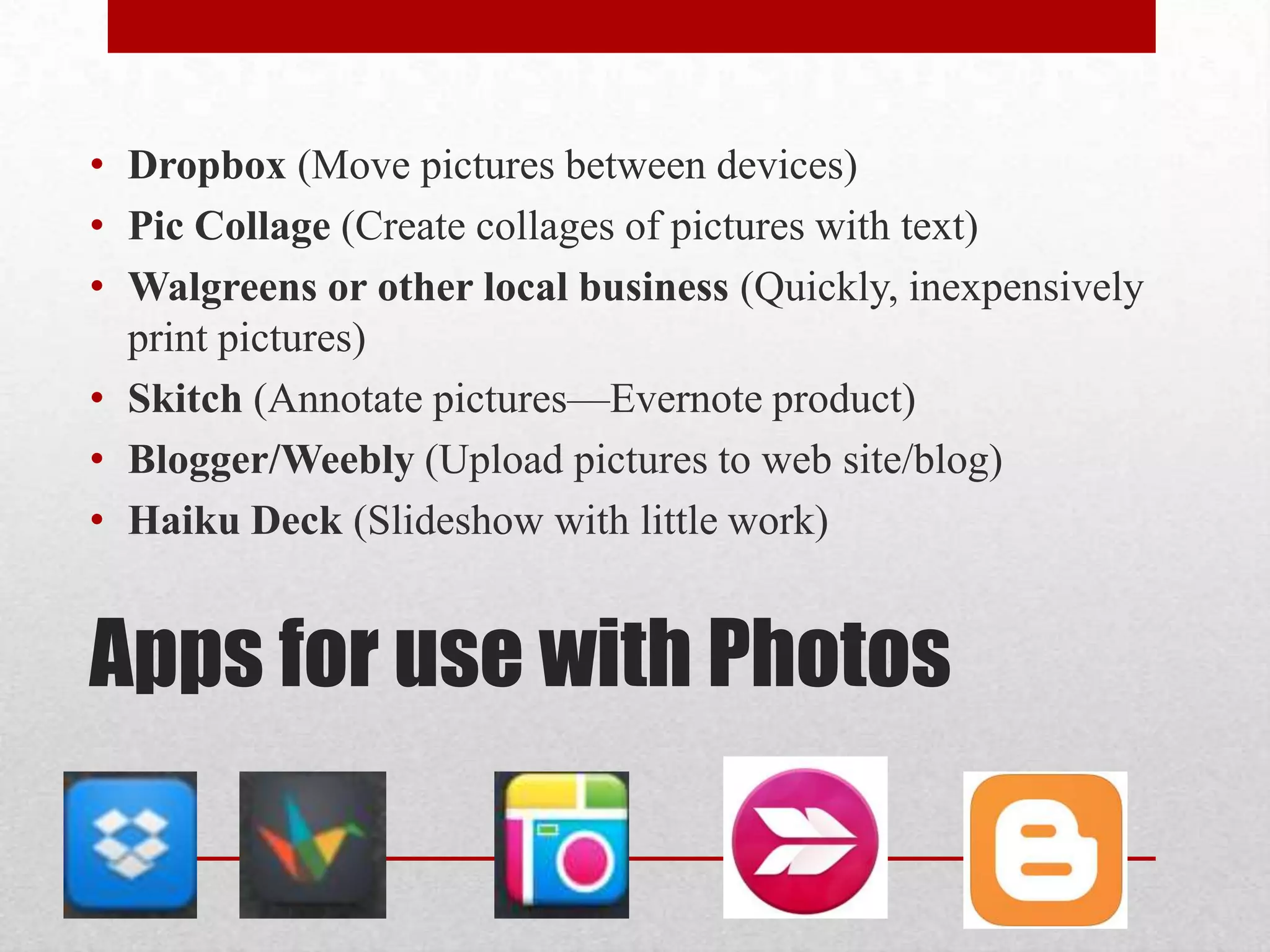 • Dropbox (Move pictures between devices)
• Pic Collage (Create collages of pictures with text)
• Walgreens or other local business (Quickly, inexpensively
print pictures)
• Skitch (Annotate pictures—Evernote product)
• Blogger/Weebly (Upload pictures to web site/blog)
• Haiku Deck (Slideshow with little work)

Apps for use with Photos

 