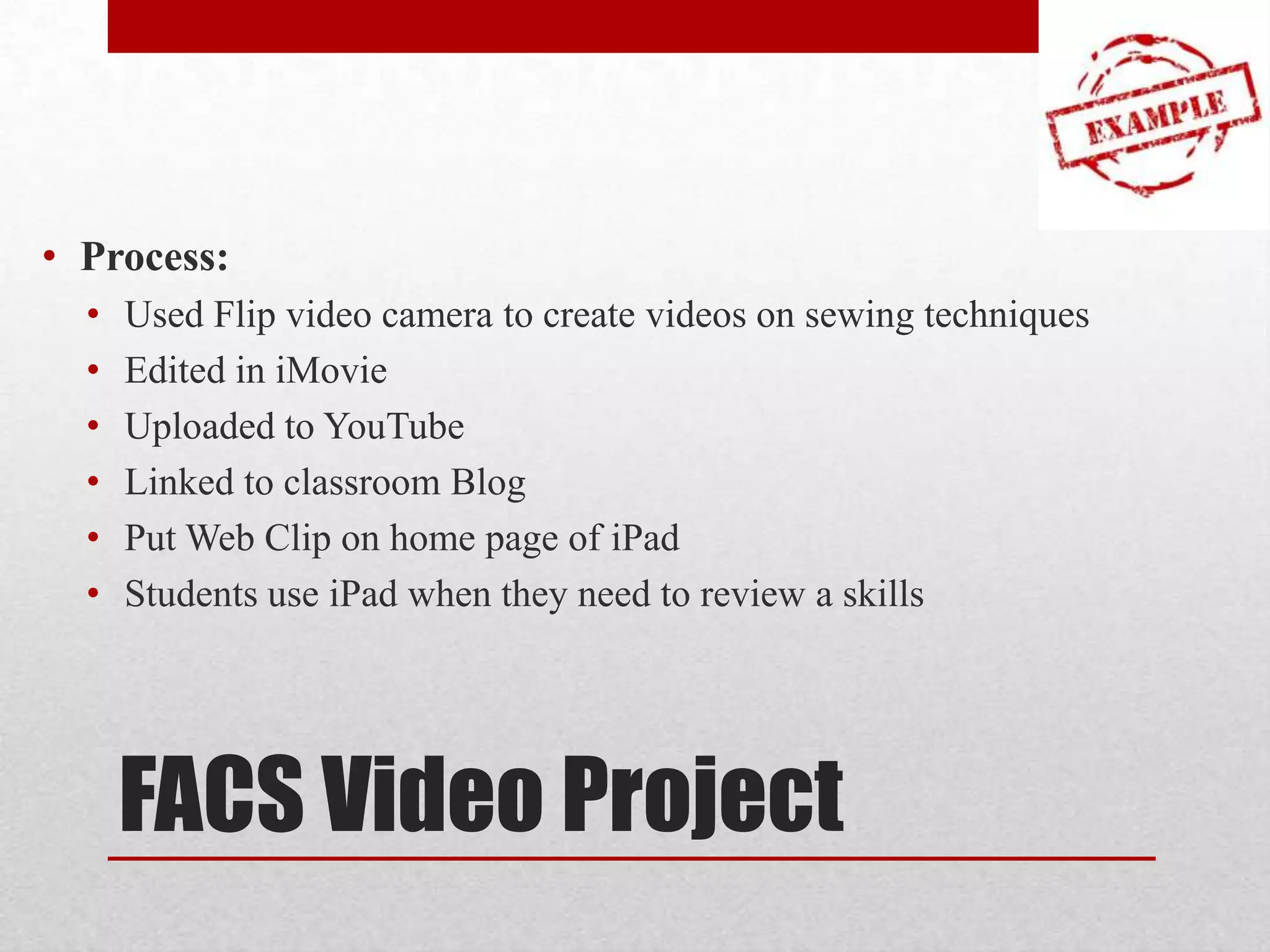 • Process:
•
•
•
•
•
•

Used Flip video camera to create videos on sewing techniques
Edited in iMovie
Uploaded to YouTube
Linked to classroom Blog
Put Web Clip on home page of iPad
Students use iPad when they need to review a skills

FACS Video Project

 