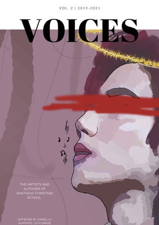 VOICES
THE ARTISTS AND
AUTHORS OF
SANTIAGO CHRISTIAN
SCHOOL
ARTWORK BY DANIELLA
ALMONTE- 11TH GRADE
V O L . 2 | 2 0 1 9 - 2 0 2 1
 