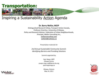 Dr. Barry Wellar, MCIP
      Distinguished Research Fellow, Transport Action Canada,
              Professor Emeritus, University of Ottawa,
Policy and Research Advisor, Federation of Urban Neighbourhoods,
Policy and Research Advisor Federation of Urban Neighbourhoods
                  Principal, Wellar Consulting Inc., 
                        wellarconsulting.com
                        wellarb@uottawa.ca


                    Presentation materials for

         2nd Annual Sustainable Community Summit:
          Identifying Barriers and Providing Solutions

                      Summit organized by:

                         Yasir Naqvi, MPP
                          Ottawa Centre
                  ynaqvi.mpp.co@liberal.ola.org
                        yasirnaqvimpp.ca

                         Ottawa, Ontario
                          May 14, 2011
                          Slide 1 of 39
 