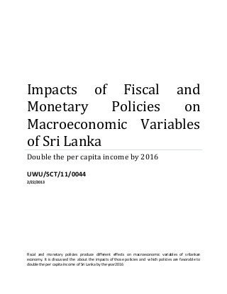 Impacts of Fiscal and
Monetary Policies on
Macroeconomic Variables
of Sri Lanka
Double the per capita income by 2016
UWU/SCT/11/0044
2/22/2013
Fiscal and monetary policies produce different effects on macroeconomic variables of srilankan
economy. It is discussed the about the impacts of those policies and which policies are favorable to
double the per capita income of Sri Lanka by the year2016
 