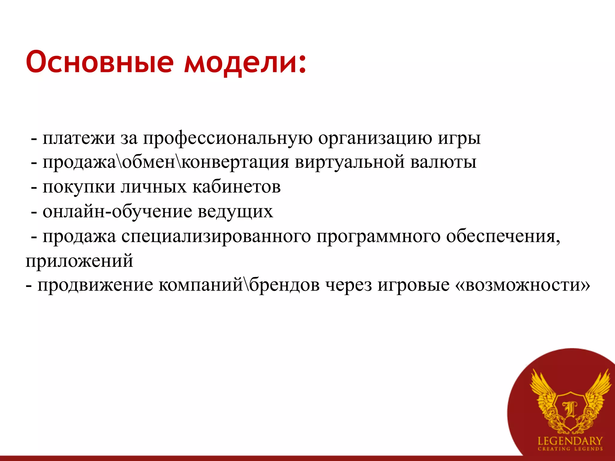 Основные модели:	
  
	
  
 - платежи за профессиональную организацию игры
 - продажаобменконвертация виртуальной валюты
 - покупки личных кабинетов
 - онлайн-обучение ведущих
 - продажа специализированного программного обеспечения,
приложений
- продвижение компанийбрендов через игровые «возможности»
 