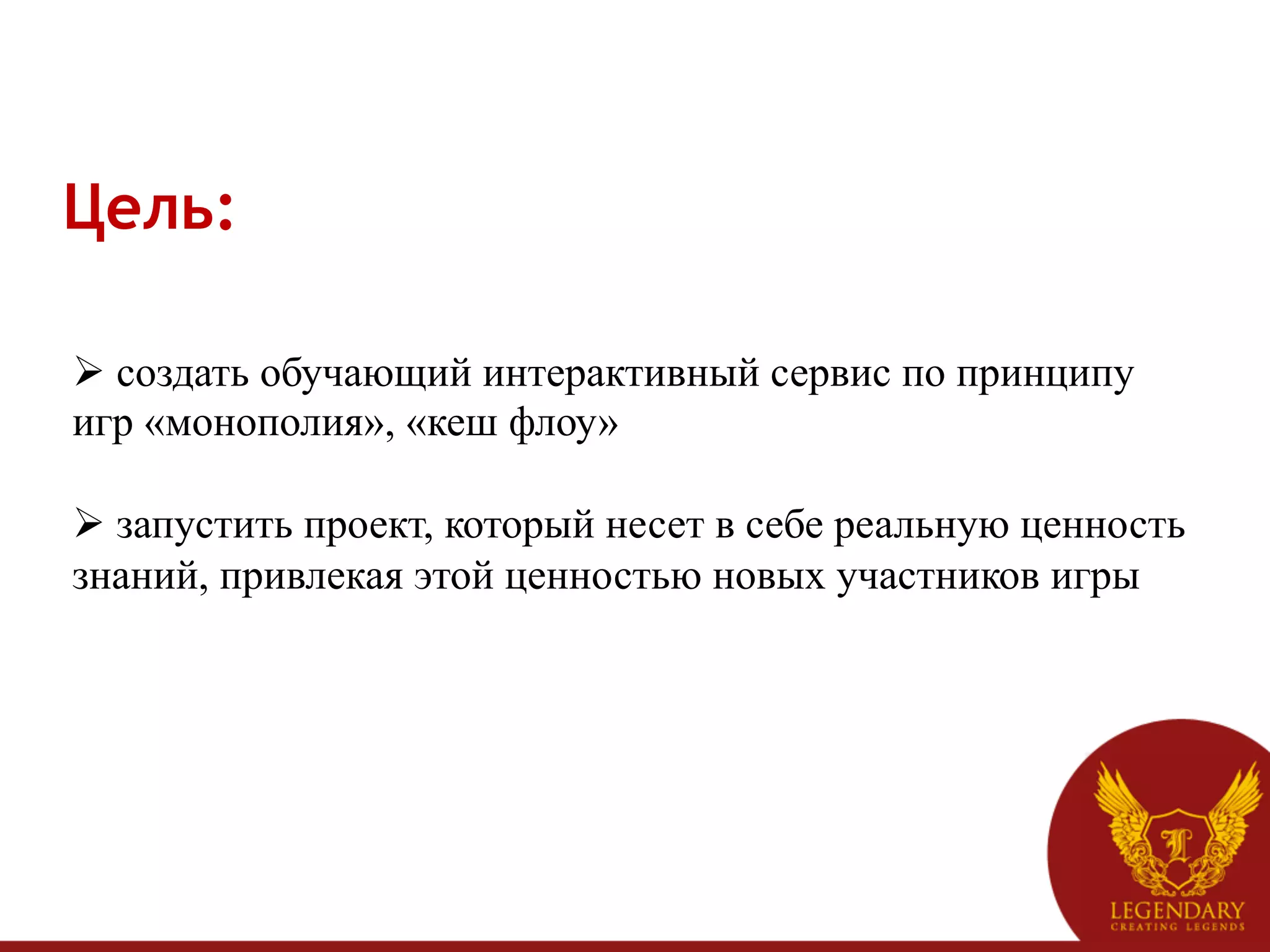 Цель:

Ø  создать обучающий интерактивный сервис по принципу
игр «монополия», «кеш флоу»

Ø  запустить проект, который несет в себе реальную ценность
знаний, привлекая этой ценностью новых участников игры
 