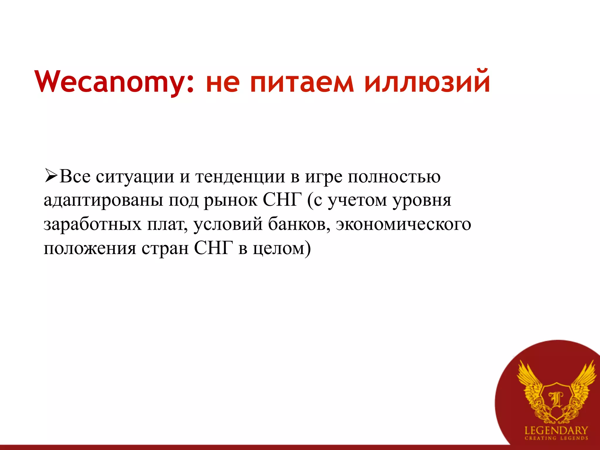 Wecanomy: не питаем иллюзий


Ø Все ситуации и тенденции в игре полностью
адаптированы под рынок СНГ (с учетом уровня
заработных плат, условий банков, экономического
положения стран СНГ в целом)
 