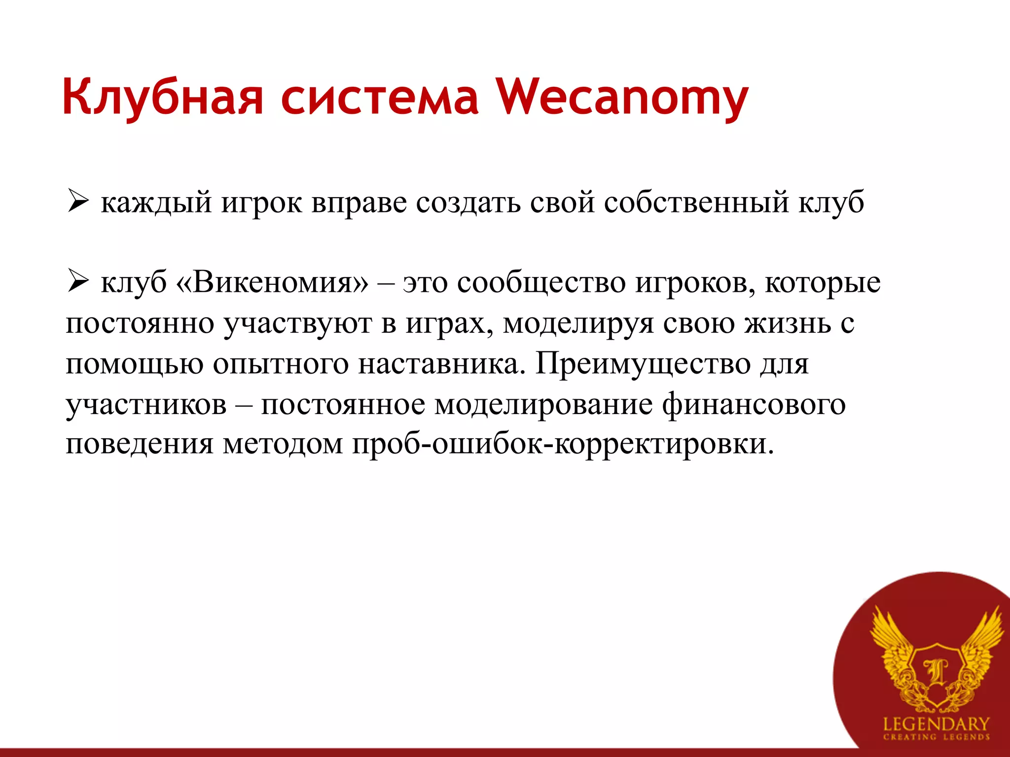 Клубная система Wecanomy
Ø  каждый игрок вправе создать свой собственный клуб

Ø  клуб «Викеномия» – это сообщество игроков, которые
постоянно участвуют в играх, моделируя свою жизнь с
помощью опытного наставника. Преимущество для
участников – постоянное моделирование финансового
поведения методом проб-ошибок-корректировки.
 