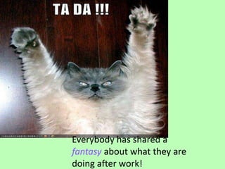 Everybody has shared a fantasy about what they are doing after work!