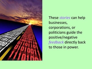 These stories can help businesses, corporations, or politicians guide the positive/negative feedback directly back to those in power. 