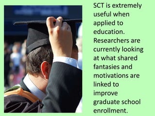 SCT is extremely useful when applied to education. Researchers are currently looking at what shared fantasies and motivations are linked to improve graduate school enrollment. 