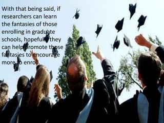 With that being said, if researchers can learn the fantasies of those enrolling in graduate schools, hopefully they can help promote those fantasies to encourage more to enroll. 