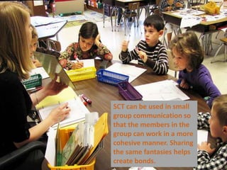 SCT can be used in small group communication so that the members in the group can work in a more cohesive manner. Sharing the same fantasies helps create bonds.