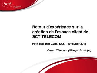 Retour d'expérience sur la
création de l'espace client de
SCT TELECOM
Petit-déjeuner XWiki SAS – 19 février 2013

           Erwan Thiebaut (Chargé de projet)
 