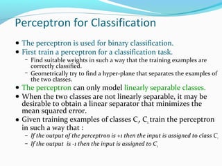 Perceptron for Classification
● The perceptron is used for binary classification.
● First train a perceptron for a classification task.

− Find suitable weights in such a way that the training examples are

correctly classified.
− Geometrically try to find a hyper-plane that separates the examples of
the two classes.

● The perceptron can only model linearly separable classes.
● When the two classes are not linearly separable, it may be

desirable to obtain a linear separator that minimizes the
mean squared error.
● Given training examples of classes C1, C2 train the perceptron
in such a way that :

− If the output of the perceptron is +1 then the input is assigned to class C 1
− If the output is -1 then the input is assigned to C2

 