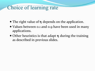 Choice of learning rate
● The right value of η depends on the application.
● Values between 0.1 and 0.9 have been used in many

applications.
● Other heuristics is that adapt η during the training
as described in previous slides.

 