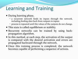 Learning and Training
● During learning phase,
− a recurrent network feeds its inputs through the network,

including feeding data back from outputs to inputs
− process is repeated until the values of the outputs do not change.

● This state is called equilibrium or stability
● Recurrent networks can be trained by using back-

propagation algorithm.
● In this method, at each step, the activation of the output
is compared with the desired activation and errors are
propagated backward through the network.
● Once this training process is completed, the network
becomes capable of performing a sequence of actions.

 