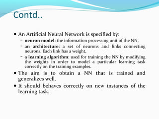 Contd..
● An Artificial Neural Network is specified by:
− neuron model: the information processing unit of the NN,
− an architecture: a set of neurons and links connecting

neurons. Each link has a weight,
− a learning algorithm: used for training the NN by modifying
the weights in order to model a particular learning task
correctly on the training examples.

● The aim is to obtain a NN that is trained and

generalizes well.
● It should behaves correctly on new instances of the
learning task.

 