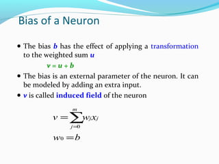 Bias of a Neuron
● The bias b has the effect of applying a transformation

to the weighted sum u
v=u+b
● The bias is an external parameter of the neuron. It can
be modeled by adding an extra input.
● v is called induced field of the neuron
m

v = ∑ j xj
w
j =0

w0 = b

 