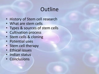 Outline
• History of Stem cell research
• What are stem cells
• Types & sources of stem cells
• Cultivation process
• Stem cells & cloning
• Potential uses
• Stem cell therapy
• Ethical issues
• Indian status
• Conclusions
 