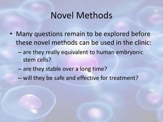 Novel Methods
• Many questions remain to be explored before
these novel methods can be used in the clinic:
– are they really equivalent to human embryonic
stem cells?
– are they stable over a long time?
– will they be safe and effective for treatment?
 