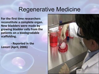Regenerative Medicine
For the first time researchers
reconstitute a complete organ.
New bladders were made by
growing bladder cells from the
patients on a biodegradable
scaffolding.
- Reported in the
Lancet (April, 2006)
 