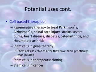 Potential uses cont.
• Cell based therapies:
– Regenerative therapy to treat Parkinson’s,
Alzheimer’s, spinal cord injury, stroke, severe
burns, heart disease, diabetes, osteoarthritis, and
rheumatoid arthritis
– Stem cells in gene therapy
• Stem cells as vehicles after they have been genetically
manipulated
– Stem cells in therapeutic cloning
– Stem cells in cancer
 