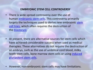 EMBRYONIC STEM CELL CONTROVERSY
• There is wide-spread controversy over the use of
human embryonic stem cells. This controversy primarily
targets the techniques used to derive new embryonic stem
cell lines, which often requires the destruction of
the blastocyst.
• At present, there are alternative sources for stem cells which
have achieved considerable success when used as medical
therapies. These alternatives do not require the destruction of
an embryo, such as the use of umbilical cord blood, milky
teeth stem cells, bone marrow stem cells or using induced
pluripotent stem cells.
• However, non-embryonic stem cells may have limitations.
 