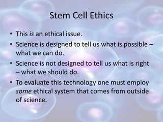 Stem Cell Ethics
• This is an ethical issue.
• Science is designed to tell us what is possible –
what we can do.
• Science is not designed to tell us what is right
– what we should do.
• To evaluate this technology one must employ
some ethical system that comes from outside
of science.
 