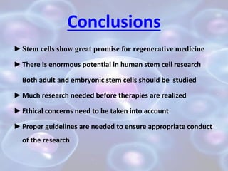 Conclusions
►Stem cells show great promise for regenerative medicine
►There is enormous potential in human stem cell research
Both adult and embryonic stem cells should be studied
►Much research needed before therapies are realized
►Ethical concerns need to be taken into account
►Proper guidelines are needed to ensure appropriate conduct
of the research
 