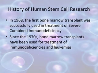 History of Human Stem Cell Research
• In 1968, the first bone marrow transplant was
successfully used in treatment of Seve...