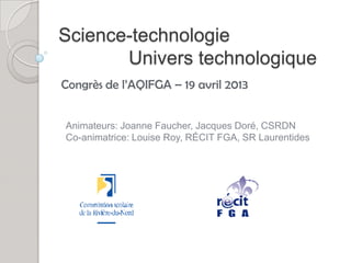 Science-technologie
       Univers technologique
Congrès de l’AQIFGA – 19 avril 2013


Animateurs: Joanne Faucher, Jacques Doré, CSRDN
Co-animatrice: Louise Roy, RÉCIT FGA, SR Laurentides
 