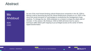 3 COPYRIGHT  ©  2017  CA.  ALL  RIGHTS  RESERVED#CAWORLD #NOBARRIERS
Abstract
As  one  of  the  most  forward  thinking  critical  infrastructure  companies  in  the  UK,  SGN  is  
blazing  a  trail  by  becoming  the  first  UK  critical  infrastructure  company  to  run  100%  in  the  
cloud  and  using  innovative  IoT  technologies  to  revolutionize  the  management  of  gas  
pipelines.  To  manage  the  risk,  SGN  embarked  on  a  mission  to  shape  the  attack  path  of  
intruders.  In  this  session,  Mo  Ahddoud,  CISO  at  SGN  will  share  how  he  used  a  
technique  called  attack  path  mapping  to  put  privileged  access  at  the  center  of  SGN's  
digital  transformation.
Mo
Ahddoud
SGN
CISO
 