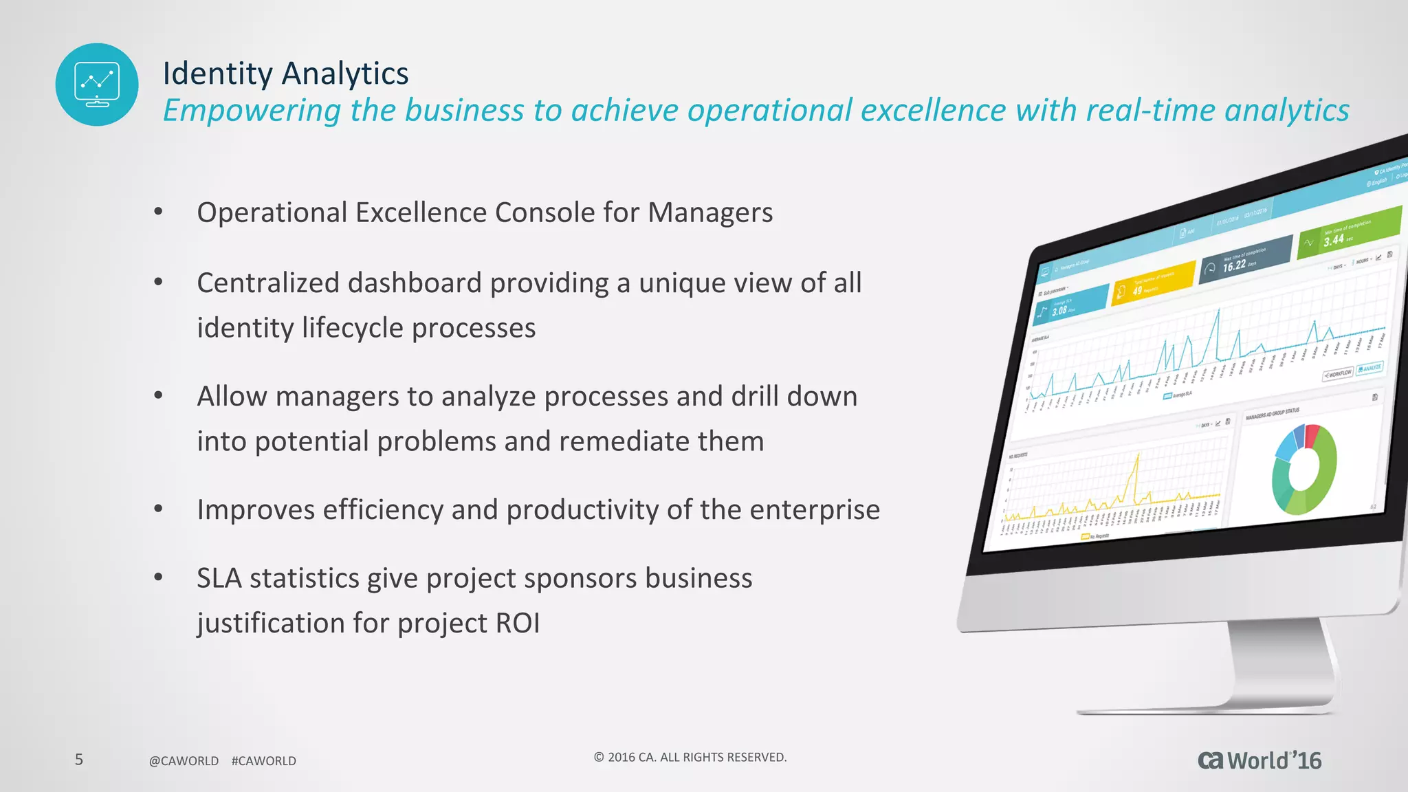 5 ©	2016	CA.	ALL	RIGHTS	RESERVED.@CAWORLD				#CAWORLD
Identity	Analytics
• Operational	Excellence	Console	for	Managers	
• Centralized	dashboard	providing	a	unique	view	of	all	
identity	lifecycle	processes	
• Allow	managers	to	analyze	processes	and	drill	down	
into	potential	problems	and	remediate	them
• Improves	efficiency	and	productivity	of	the	enterprise
• SLA	statistics	give	project	sponsors	business	
justification	for	project	ROI
Empowering	the	business	to	achieve	operational	excellence	with	real-time	analytics
 