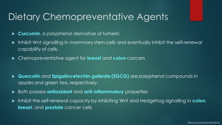 Dietary Chemopreventative Agents
u Curcumin, a polyphenol derivative of tumeric
u Inhibit Wnt signalling in mammary stem cells and eventually inhibit the self-renewal
capability of cells.
u Chemopreventative agent for breast and colon cancers
u Quercetin and Epigallocetechin-galleate (EGCG) are polyphenol compounds in
apples and green tea, respectively.
u Both possess antioxidant and anti-inflammatory properties
u Inhibit the self-renewal capacity by inhibiting Wnt and Hedgehog signalling in colon,
breast, and prostate cancer cells
(Maund andCramer 2010)
 